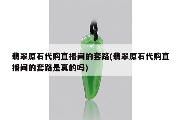 翡翠原石代购直播间的套路(翡翠原石代购直播间的套路是真的吗)