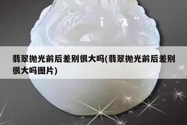 翡翠抛光前后差别很大吗(翡翠抛光前后差别很大吗图片)