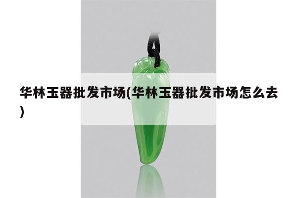 华林玉器批发市场(华林玉器批发市场怎么去)