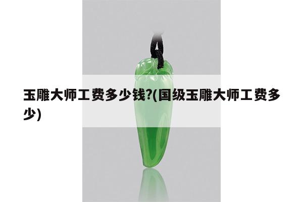 玉雕大师工费多少钱?(国级玉雕大师工费多少)