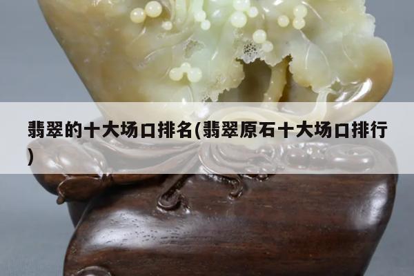 翡翠的十大场口排名(翡翠原石十大场口排行)