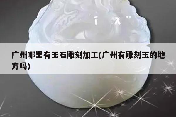 广州哪里有玉石雕刻加工(广州有雕刻玉的地方吗)