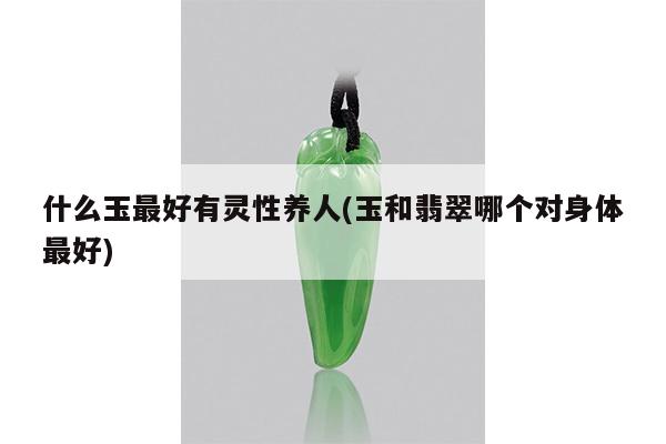 什么玉最好有灵性养人(玉和翡翠哪个对身体最好)