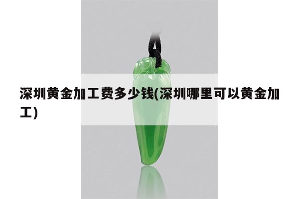 深圳黄金加工费多少钱(深圳哪里可以黄金加工)