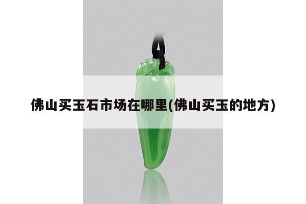 佛山买玉石市场在哪里(佛山买玉的地方)