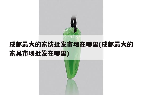 成都最大的家纺批发市场在哪里(成都最大的家具市场批发在哪里)