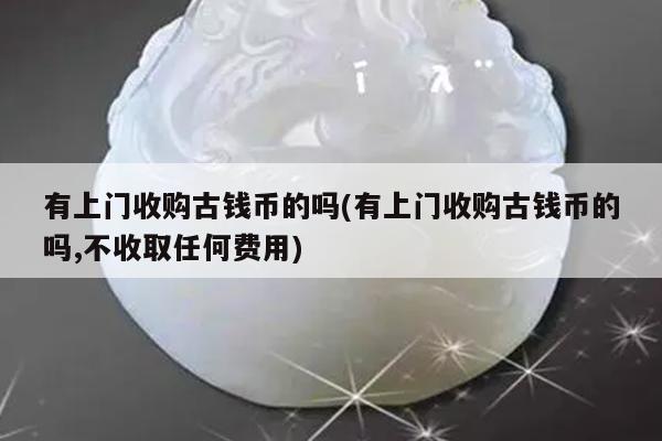 有上门收购古钱币的吗(有上门收购古钱币的吗,不收取任何费用)