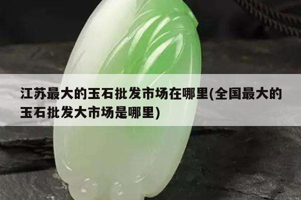 江苏最大的玉石批发市场在哪里(全国最大的玉石批发大市场是哪里)