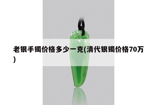老银手镯价格多少一克(清代银镯价格70万)