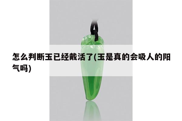 怎么判断玉已经戴活了(玉是真的会吸人的阳气吗)