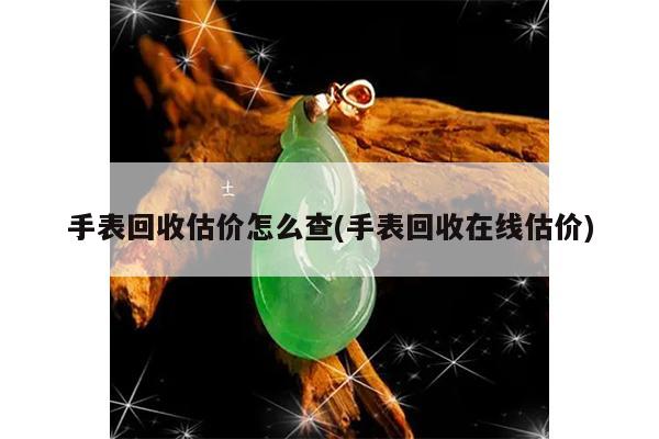 手表回收估价怎么查(手表回收在线估价)