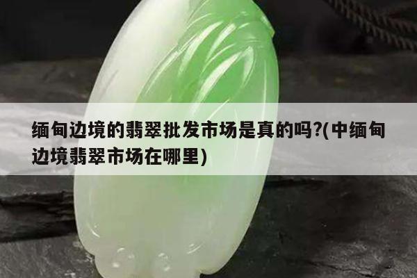 缅甸边境的翡翠批发市场是真的吗?(中缅甸边境翡翠市场在哪里)