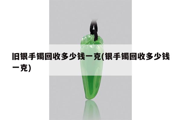 旧银手镯回收多少钱一克(银手镯回收多少钱一克)