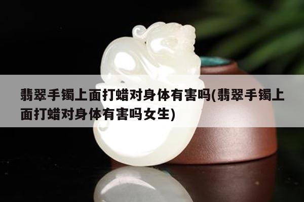 翡翠手镯上面打蜡对身体有害吗(翡翠手镯上面打蜡对身体有害吗女生)