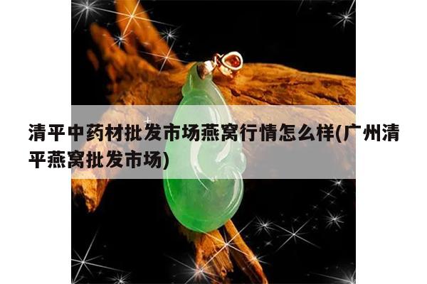 清平中药材批发市场燕窝行情怎么样(广州清平燕窝批发市场)