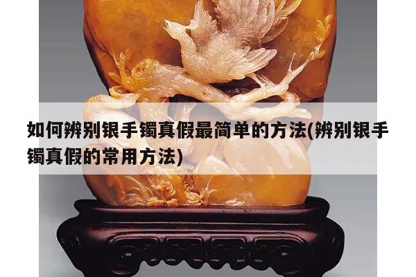 如何辨别银手镯真假最简单的方法(辨别银手镯真假的常用方法)