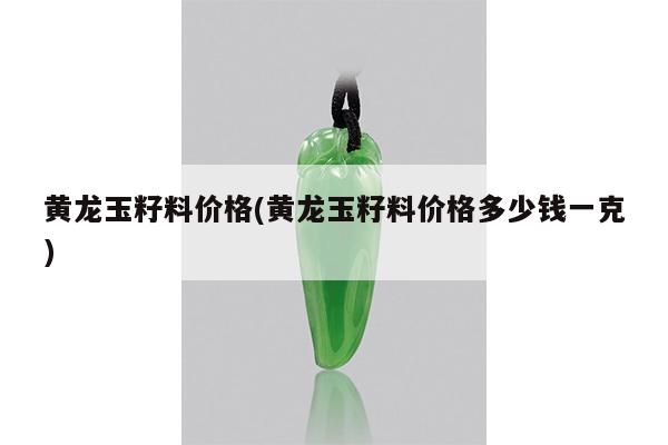 黄龙玉籽料价格(黄龙玉籽料价格多少钱一克)