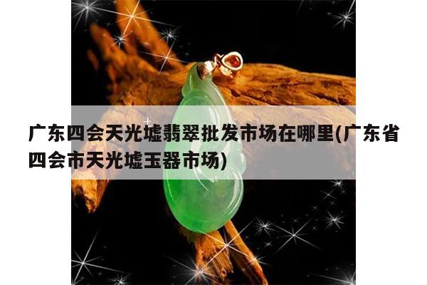 广东四会天光墟翡翠批发市场在哪里(广东省四会市天光墟玉器市场)