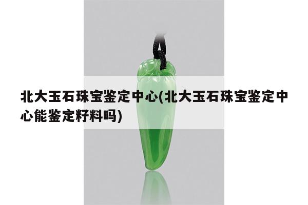北大玉石珠宝鉴定中心(北大玉石珠宝鉴定中心能鉴定籽料吗)