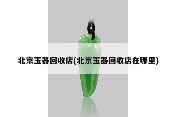北京玉器回收店(北京玉器回收店在哪里)