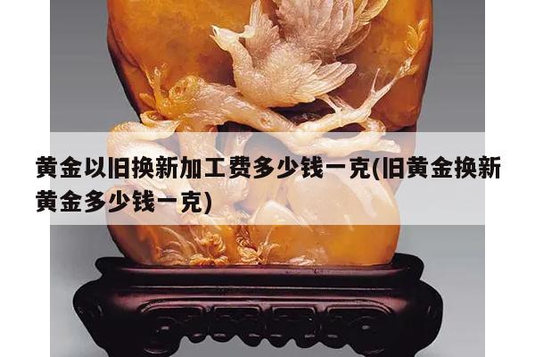 黄金以旧换新加工费多少钱一克(旧黄金换新黄金多少钱一克)