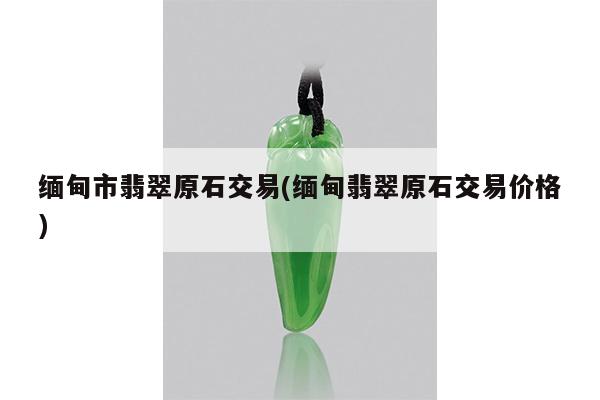 缅甸市翡翠原石交易(缅甸翡翠原石交易价格)