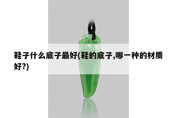 鞋子什么底子最好(鞋的底子,哪一种的材质好?)