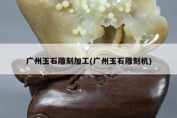 广州玉石雕刻加工(广州玉石雕刻机)