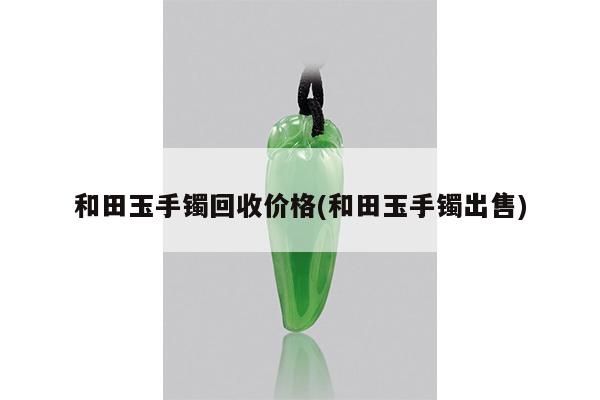 和田玉手镯回收价格(和田玉手镯出售)