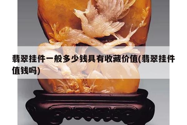 翡翠挂件一般多少钱具有收藏价值(翡翠挂件值钱吗)