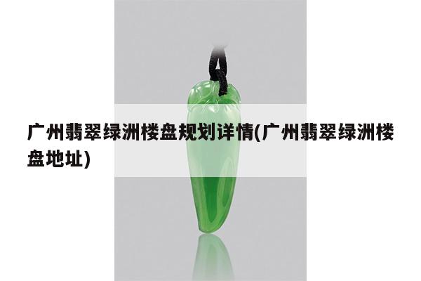 广州翡翠绿洲楼盘规划详情(广州翡翠绿洲楼盘地址)