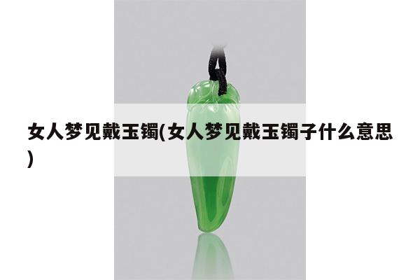 女人梦见戴玉镯(女人梦见戴玉镯子什么意思)