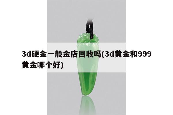 3d硬金一般金店回收吗(3d黄金和999黄金哪个好)