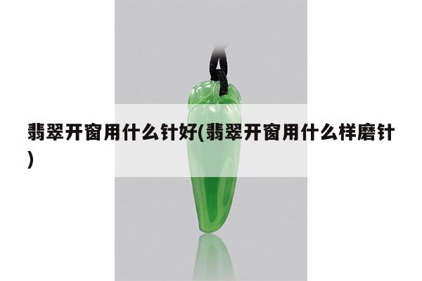 翡翠开窗用什么针好(翡翠开窗用什么样磨针)
