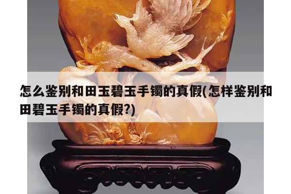 怎么鉴别和田玉碧玉手镯的真假(怎样鉴别和田碧玉手镯的真假?)