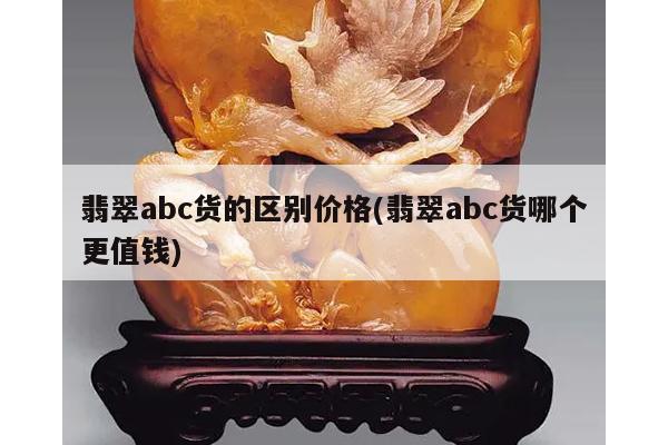 翡翠abc货的区别价格(翡翠abc货哪个更值钱)