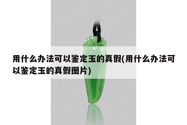 用什么办法可以鉴定玉的真假(用什么办法可以鉴定玉的真假图片)