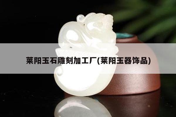 莱阳玉石雕刻加工厂(莱阳玉器饰品)
