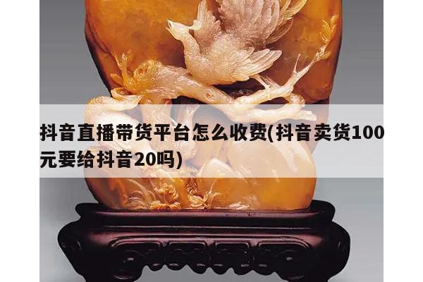 抖音直播带货平台怎么收费(抖音卖货100元要给抖音20吗)