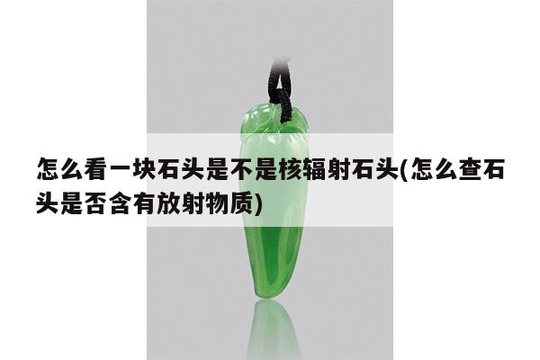 怎么看一块石头是不是核辐射石头(怎么查石头是否含有放射物质)