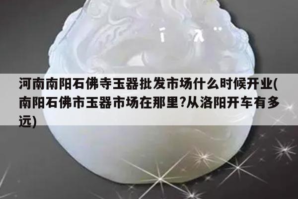 河南南阳石佛寺玉器批发市场什么时候开业(南阳石佛市玉器市场在那里?从洛阳开车有多远)