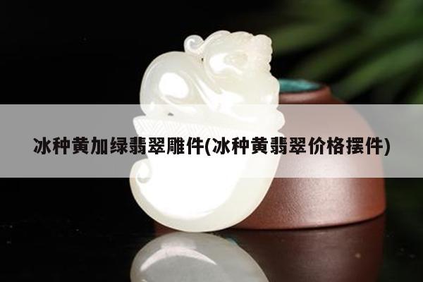 冰种黄加绿翡翠雕件(冰种黄翡翠价格摆件)