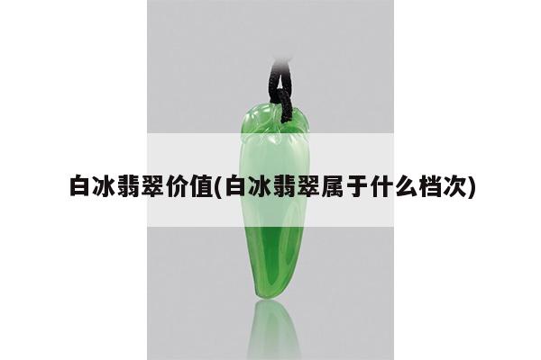白冰翡翠价值(白冰翡翠属于什么档次)