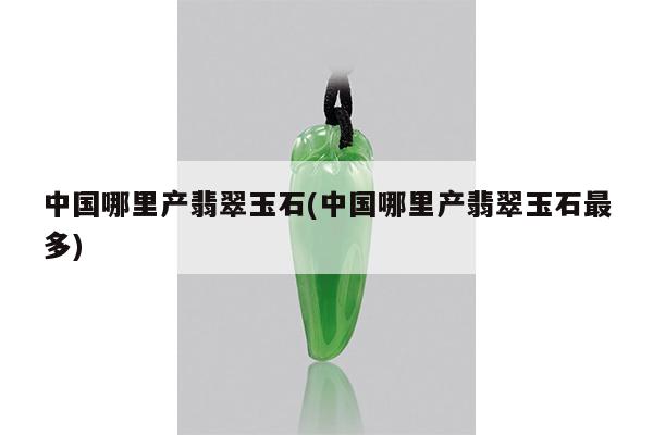 中国哪里产翡翠玉石(中国哪里产翡翠玉石最多)