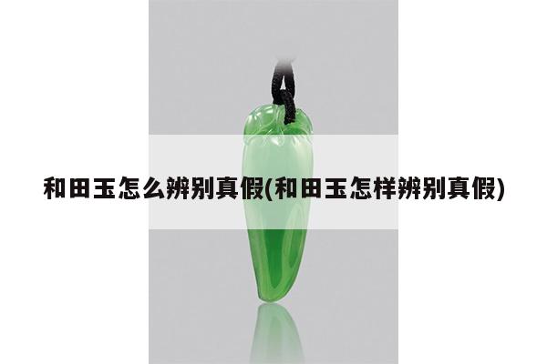 和田玉怎么辨别真假(和田玉怎样辨别真假)