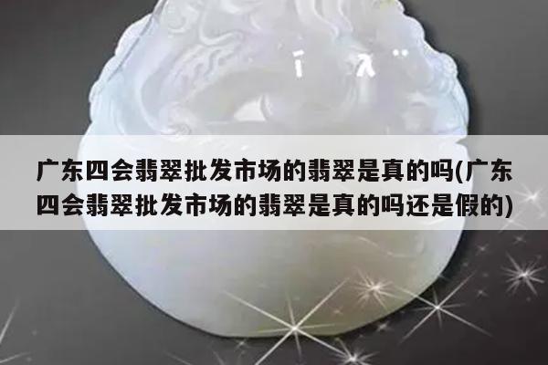 广东四会翡翠批发市场的翡翠是真的吗(广东四会翡翠批发市场的翡翠是真的吗还是假的)