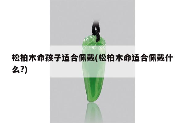 松柏木命孩子适合佩戴(松柏木命适合佩戴什么?)