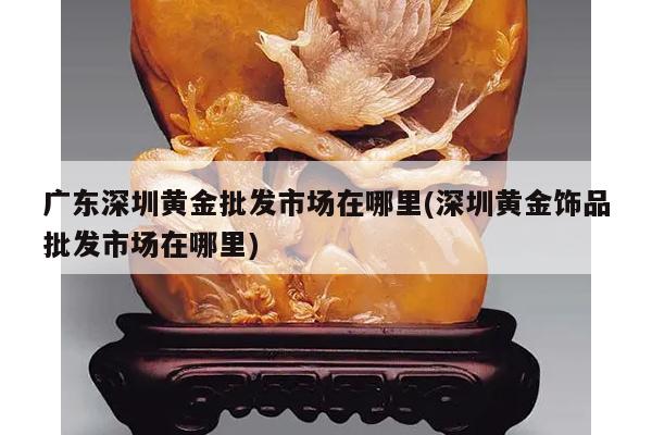 广东深圳黄金批发市场在哪里(深圳黄金饰品批发市场在哪里)