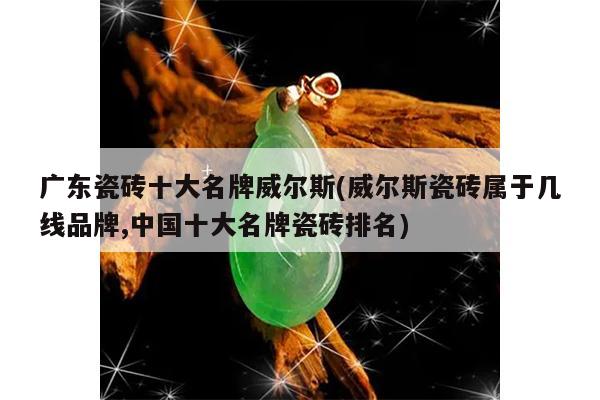 广东瓷砖十大名牌威尔斯(威尔斯瓷砖属于几线品牌,中国十大名牌瓷砖排名)