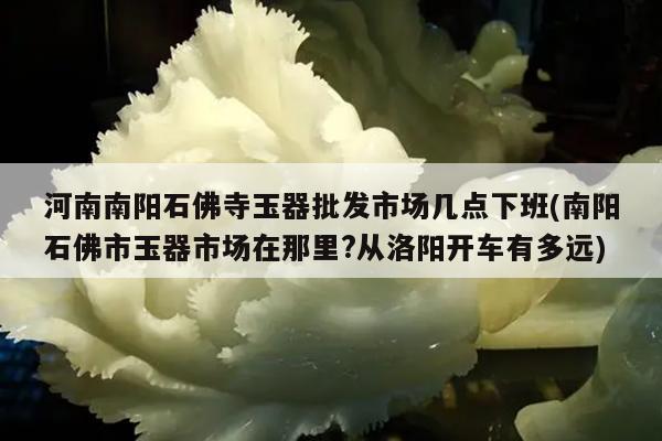 河南南阳石佛寺玉器批发市场几点下班(南阳石佛市玉器市场在那里?从洛阳开车有多远)